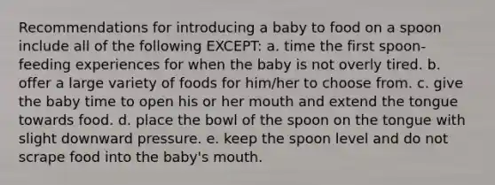 Recommendations for introducing a baby to food on a spoon include all of the following EXCEPT: a. time the first spoon-feeding experiences for when the baby is not overly tired. b. offer a large variety of foods for him/her to choose from. c. give the baby time to open his or her mouth and extend the tongue towards food. d. place the bowl of the spoon on the tongue with slight downward pressure. e. keep the spoon level and do not scrape food into the baby's mouth.