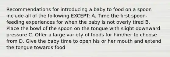 Recommendations for introducing a baby to food on a spoon include all of the following EXCEPT: A. Time the first spoon-feeding experiences for when the baby is not overly tired B. Place the bowl of the spoon on the tongue with slight downward pressure C. Offer a large variety of foods for him/her to choose from D. Give the baby time to open his or her mouth and extend the tongue towards food