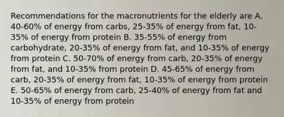 Recommendations for the macronutrients for the elderly are A. 40-60% of energy from carbs, 25-35% of energy from fat, 10-35% of energy from protein B. 35-55% of energy from carbohydrate, 20-35% of energy from fat, and 10-35% of energy from protein C. 50-70% of energy from carb, 20-35% of energy from fat, and 10-35% from protein D. 45-65% of energy from carb, 20-35% of energy from fat, 10-35% of energy from protein E. 50-65% of energy from carb, 25-40% of energy from fat and 10-35% of energy from protein