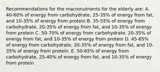 Recommendations for the macronutrients for the elderly are: A. 40-60% of energy from carbohydrate, 25-35% of energy from fat, and 10-35% of energy from protein B. 35-55% of energy from carbohydrate, 20-35% of energy from fat, and 10-35% of energy from protein C. 50-70% of energy from carbohydrate, 20-35% of energy from fat, and 10-35% of energy from protein D. 45-65% of energy from carbohydrate, 20-35% of energy from fat, and 10-35% of energy from protein. E. 50-65% of energy from carbohydrate, 25-40% of energy from fat, and 10-35% of energy from protein