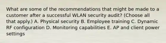 What are some of the recommendations that might be made to a customer after a successful WLAN security audit? (Choose all that apply.) A. Physical security B. Employee training C. Dynamic RF configuration D. Monitoring capabilities E. AP and client power settings