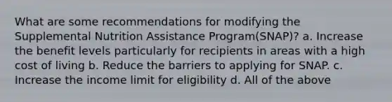 What are some recommendations for modifying the Supplemental Nutrition Assistance Program(SNAP)? a. Increase the benefit levels particularly for recipients in areas with a high cost of living b. Reduce the barriers to applying for SNAP. c. Increase the income limit for eligibility d. All of the above