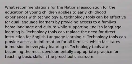 What recommendations for the National association for the education of young children applies to early childhood experiences with technology a. technology tools can be effective for dual language learners by providing access to a family's home language and culture while supporting English language learning b. Technology tools can replace the need for direct instruction for English Language learning c. Technology tools can provide access to information for all families, which facilitates immersion in everyday leanring d. Technology tools are becoming the most developmentally appropriate practice for teaching basic skills in the preschool classroom