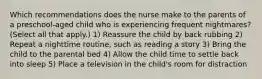 Which recommendations does the nurse make to the parents of a preschool-aged child who is experiencing frequent nightmares? (Select all that apply.) 1) Reassure the child by back rubbing 2) Repeat a nighttime routine, such as reading a story 3) Bring the child to the parental bed 4) Allow the child time to settle back into sleep 5) Place a television in the child's room for distraction