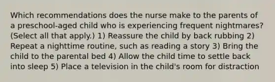 Which recommendations does the nurse make to the parents of a preschool-aged child who is experiencing frequent nightmares? (Select all that apply.) 1) Reassure the child by back rubbing 2) Repeat a nighttime routine, such as reading a story 3) Bring the child to the parental bed 4) Allow the child time to settle back into sleep 5) Place a television in the child's room for distraction