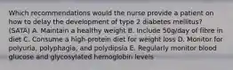 Which recommendations would the nurse provide a patient on how to delay the development of type 2 diabetes mellitus? (SATA) A. Maintain a healthy weight B. Include 50g/day of fibre in diet C. Consume a high-protein diet for weight loss D. Monitor for polyuria, polyphagia, and polydipsia E. Regularly monitor blood glucose and glycosylated hemoglobin levels