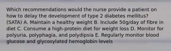 Which recommendations would the nurse provide a patient on how to delay the development of type 2 diabetes mellitus? (SATA) A. Maintain a healthy weight B. Include 50g/day of fibre in diet C. Consume a high-protein diet for weight loss D. Monitor for polyuria, polyphagia, and polydipsia E. Regularly monitor blood glucose and glycosylated hemoglobin levels