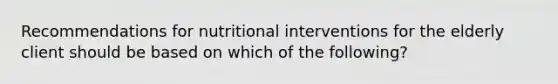 Recommendations for nutritional interventions for the elderly client should be based on which of the following?