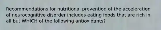 Recommendations for nutritional prevention of the acceleration of neurocognitive disorder includes eating foods that are rich in all but WHICH of the following antioxidants?