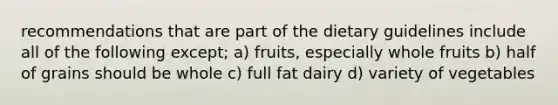 recommendations that are part of the dietary guidelines include all of the following except; a) fruits, especially whole fruits b) half of grains should be whole c) full fat dairy d) variety of vegetables