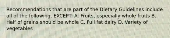 Recommendations that are part of the Dietary Guidelines include all of the following, EXCEPT: A. Fruits, especially whole fruits B. Half of grains should be whole C. Full fat dairy D. Variety of vegetables