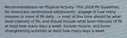 Recommendations on Physical Activity: -The 2018 PA Guidelines for Americans recommend adolescents: -engage in how many minutes or more of PA daily --> most of this time should be what level intensity of PA, and should include what level intensity of PA at least how many days a week -Include muscle- and bone-strengthening activities at least how many days a week