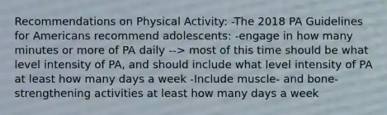 Recommendations on Physical Activity: -The 2018 PA Guidelines for Americans recommend adolescents: -engage in how many minutes or more of PA daily --> most of this time should be what level intensity of PA, and should include what level intensity of PA at least how many days a week -Include muscle- and bone-strengthening activities at least how many days a week