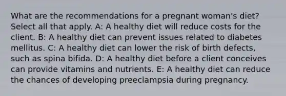 What are the recommendations for a pregnant woman's diet? Select all that apply. A: A healthy diet will reduce costs for the client. B: A healthy diet can prevent issues related to diabetes mellitus. C: A healthy diet can lower the risk of birth defects, such as spina bifida. D: A healthy diet before a client conceives can provide vitamins and nutrients. E: A healthy diet can reduce the chances of developing preeclampsia during pregnancy.