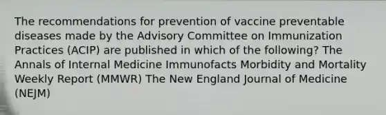 The recommendations for prevention of vaccine preventable diseases made by the Advisory Committee on Immunization Practices (ACIP) are published in which of the following? The Annals of Internal Medicine Immunofacts Morbidity and Mortality Weekly Report (MMWR) The New England Journal of Medicine (NEJM)