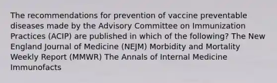 The recommendations for prevention of vaccine preventable diseases made by the Advisory Committee on Immunization Practices (ACIP) are published in which of the following? The New England Journal of Medicine (NEJM) Morbidity and Mortality Weekly Report (MMWR) The Annals of Internal Medicine Immunofacts