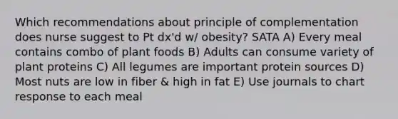 Which recommendations about principle of complementation does nurse suggest to Pt dx'd w/ obesity? SATA A) Every meal contains combo of plant foods B) Adults can consume variety of plant proteins C) All legumes are important protein sources D) Most nuts are low in fiber & high in fat E) Use journals to chart response to each meal