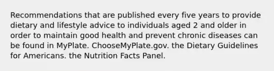 Recommendations that are published every five years to provide dietary and lifestyle advice to individuals aged 2 and older in order to maintain good health and prevent chronic diseases can be found in MyPlate. ChooseMyPlate.gov. the Dietary Guidelines for Americans. the Nutrition Facts Panel.