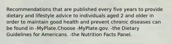 Recommendations that are published every five years to provide dietary and lifestyle advice to individuals aged 2 and older in order to maintain good health and prevent chronic diseases can be found in -MyPlate.Choose -MyPlate.gov. -the Dietary Guidelines for Americans. -the Nutrition Facts Panel.