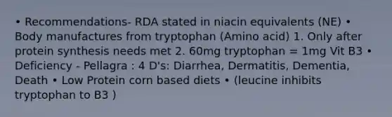 • Recommendations- RDA stated in niacin equivalents (NE) • Body manufactures from tryptophan (Amino acid) 1. Only after <a href='https://www.questionai.com/knowledge/kVyphSdCnD-protein-synthesis' class='anchor-knowledge'>protein synthesis</a> needs met 2. 60mg tryptophan = 1mg Vit B3 • Deficiency - Pellagra : 4 D's: Diarrhea, Dermatitis, Dementia, Death • Low Protein corn based diets • (leucine inhibits tryptophan to B3 )