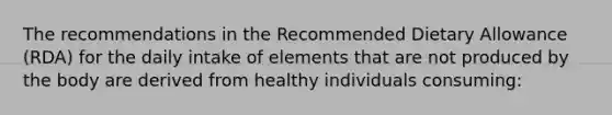 The recommendations in the Recommended Dietary Allowance (RDA) for the daily intake of elements that are not produced by the body are derived from healthy individuals consuming: