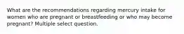 What are the recommendations regarding mercury intake for women who are pregnant or breastfeeding or who may become pregnant? Multiple select question.