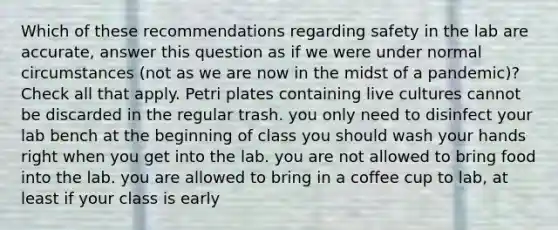 Which of these recommendations regarding safety in the lab are accurate, answer this question as if we were under normal circumstances (not as we are now in the midst of a pandemic)? Check all that apply. Petri plates containing live cultures cannot be discarded in the regular trash. you only need to disinfect your lab bench at the beginning of class you should wash your hands right when you get into the lab. you are not allowed to bring food into the lab. you are allowed to bring in a coffee cup to lab, at least if your class is early