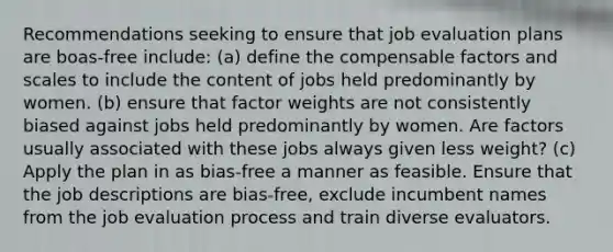 Recommendations seeking to ensure that job evaluation plans are boas-free include: (a) define the compensable factors and scales to include the content of jobs held predominantly by women. (b) ensure that factor weights are not consistently biased against jobs held predominantly by women. Are factors usually associated with these jobs always given less weight? (c) Apply the plan in as bias-free a manner as feasible. Ensure that the job descriptions are bias-free, exclude incumbent names from the job evaluation process and train diverse evaluators.