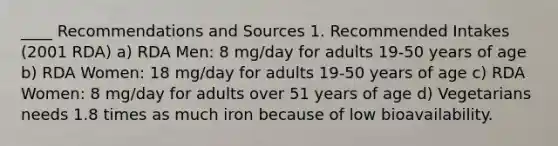 ____ Recommendations and Sources 1. Recommended Intakes (2001 RDA) a) RDA Men: 8 mg/day for adults 19-50 years of age b) RDA Women: 18 mg/day for adults 19-50 years of age c) RDA Women: 8 mg/day for adults over 51 years of age d) Vegetarians needs 1.8 times as much iron because of low bioavailability.