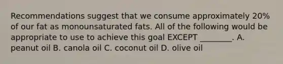 Recommendations suggest that we consume approximately 20% of our fat as monounsaturated fats. All of the following would be appropriate to use to achieve this goal EXCEPT ________. A. peanut oil B. canola oil C. coconut oil D. olive oil