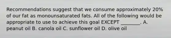 Recommendations suggest that we consume approximately 20% of our fat as monounsaturated fats. All of the following would be appropriate to use to achieve this goal EXCEPT ________. A. peanut oil B. canola oil C. sunflower oil D. olive oil