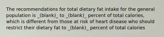 The recommendations for total dietary fat intake for the general population is _(blank)_ to _(blank)_ percent of total calories, which is different from those at risk of heart disease who should restrict their dietary fat to _(blank)_ percent of total calories