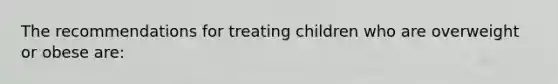 The recommendations for treating children who are overweight or obese are: