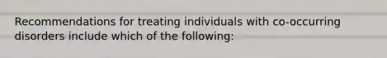 Recommendations for treating individuals with co-occurring disorders include which of the following: