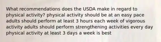 What recommendations does the USDA make in regard to physical activity? physical activity should be at an easy pace adults should perform at least 3 hours each week of vigorous activity adults should perform strengthening activities every day physical activity at least 3 days a week is best