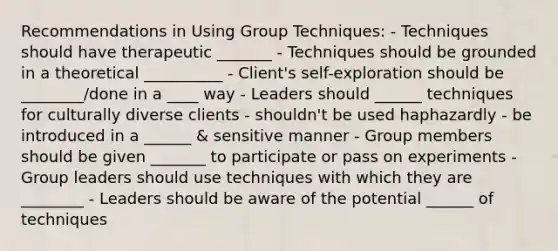 Recommendations in Using Group Techniques: - Techniques should have therapeutic _______ - Techniques should be grounded in a theoretical __________ - Client's self-exploration should be ________/done in a ____ way - Leaders should ______ techniques for culturally diverse clients - shouldn't be used haphazardly - be introduced in a ______ & sensitive manner - Group members should be given _______ to participate or pass on experiments - Group leaders should use techniques with which they are ________ - Leaders should be aware of the potential ______ of techniques