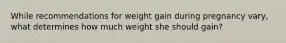 While recommendations for weight gain during pregnancy vary, what determines how much weight she should gain?