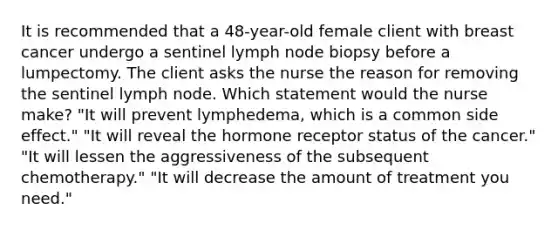 It is recommended that a 48-year-old female client with breast cancer undergo a sentinel lymph node biopsy before a lumpectomy. The client asks the nurse the reason for removing the sentinel lymph node. Which statement would the nurse make? "It will prevent lymphedema, which is a common side effect." "It will reveal the hormone receptor status of the cancer." "It will lessen the aggressiveness of the subsequent chemotherapy." "It will decrease the amount of treatment you need."