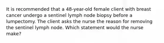 It is recommended that a 48-year-old female client with breast cancer undergo a sentinel lymph node biopsy before a lumpectomy. The client asks the nurse the reason for removing the sentinel lymph node. Which statement would the nurse make?