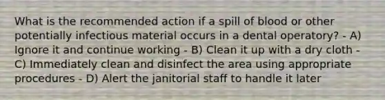 What is the recommended action if a spill of blood or other potentially infectious material occurs in a dental operatory? - A) Ignore it and continue working - B) Clean it up with a dry cloth - C) Immediately clean and disinfect the area using appropriate procedures - D) Alert the janitorial staff to handle it later