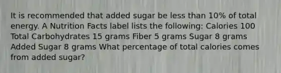 It is recommended that added sugar be less than 10% of total energy. A Nutrition Facts label lists the following: Calories 100 Total Carbohydrates 15 grams Fiber 5 grams Sugar 8 grams Added Sugar 8 grams What percentage of total calories comes from added sugar?