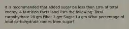 It is recommended that added sugar be less than 10% of total energy. A Nutrition Facts label lists the following: Total carbohydrate 28 gm Fiber 3 gm Sugar 10 gm What percentage of total carbohydrate comes from sugar?