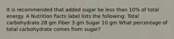 It is recommended that added sugar be less than 10% of total energy. A Nutrition Facts label lists the following: Total carbohydrate 28 gm Fiber 3 gm Sugar 10 gm What percentage of total carbohydrate comes from sugar?