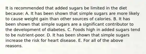 It is recommended that added sugars be limited in the diet because: A. It has been shown that simple sugars are more likely to cause weight gain than other sources of calories. B. It has been shown that simple sugars are a significant contributor to the development of diabetes. C. Foods high in added sugars tend to be nutrient-poor. D. It has been shown that simple sugars increase the risk for heart disease. E. For all of the above reasons.