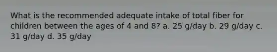 What is the recommended adequate intake of total fiber for children between the ages of 4 and 8? a. 25 g/day b. 29 g/day c. 31 g/day d. 35 g/day