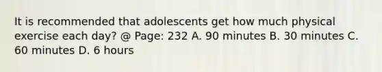 It is recommended that adolescents get how much physical exercise each day? @ Page: 232 A. 90 minutes B. 30 minutes C. 60 minutes D. 6 hours