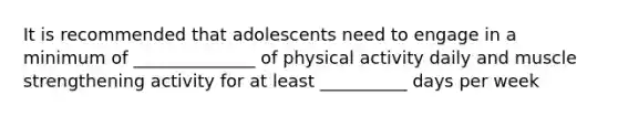 It is recommended that adolescents need to engage in a minimum of ______________ of physical activity daily and muscle strengthening activity for at least __________ days per week