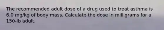 The recommended adult dose of a drug used to treat asthma is 6.0 mg/kg of body mass. Calculate the dose in milligrams for a 150-lb adult.