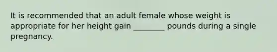 It is recommended that an adult female whose weight is appropriate for her height gain ________ pounds during a single pregnancy.