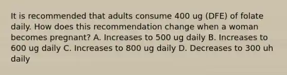 It is recommended that adults consume 400 ug (DFE) of folate daily. How does this recommendation change when a woman becomes pregnant? A. Increases to 500 ug daily B. Increases to 600 ug daily C. Increases to 800 ug daily D. Decreases to 300 uh daily